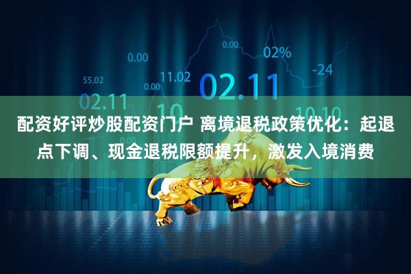 配资好评炒股配资门户 离境退税政策优化：起退点下调、现金退税限额提升，激发入境消费