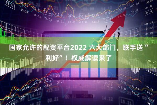 国家允许的配资平台2022 六大部门，联手送“利好”！权威解读来了