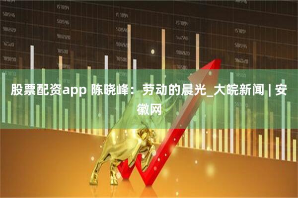 股票配资app 陈晓峰：劳动的晨光_大皖新闻 | 安徽网