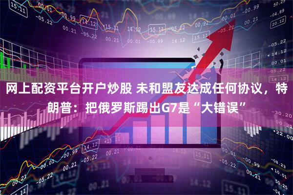 网上配资平台开户炒股 未和盟友达成任何协议，特朗普：把俄罗斯踢出G7是“大错误”
