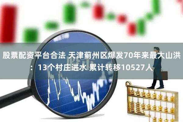 股票配资平台合法 天津蓟州区爆发70年来最大山洪：13个村庄进水 累计转移10527人