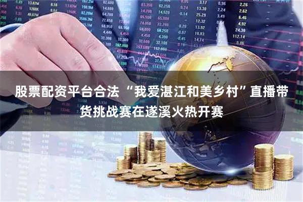 股票配资平台合法 “我爱湛江和美乡村”直播带货挑战赛在遂溪火热开赛