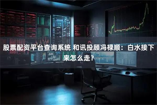 股票配资平台查询系统 和讯投顾冯禄顺：白水接下来怎么走？