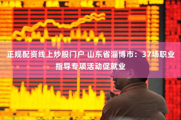 正规配资线上炒股门户 山东省淄博市：37场职业指导专项活动促就业