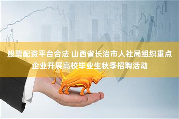 股票配资平台合法 山西省长治市人社局组织重点企业开展高校毕业生秋季招聘活动