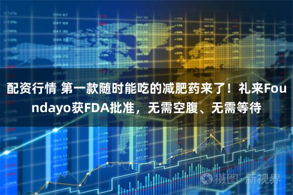 配资行情 第一款随时能吃的减肥药来了！礼来Foundayo获FDA批准，无需空腹、无需等待
